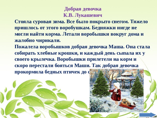 Добрая девочка К.В. Лукашевич Стояла суровая зима. Все было покрыто снегом. Тяжело пришлось от этого воробушкам. Бедняжки нигде не могли найти корма. Летали воробышки вокруг дома и жалобно чирикали. Пожалела воробышков добрая девочка Маша. Она стала собирать хлебные крошки, и каждый день сыпала их у своего крылечка. Воробышки прилетели на корм и скоро перестали бояться Маши. Так добрая девочка прокормила бедных птичек до самой весны.  