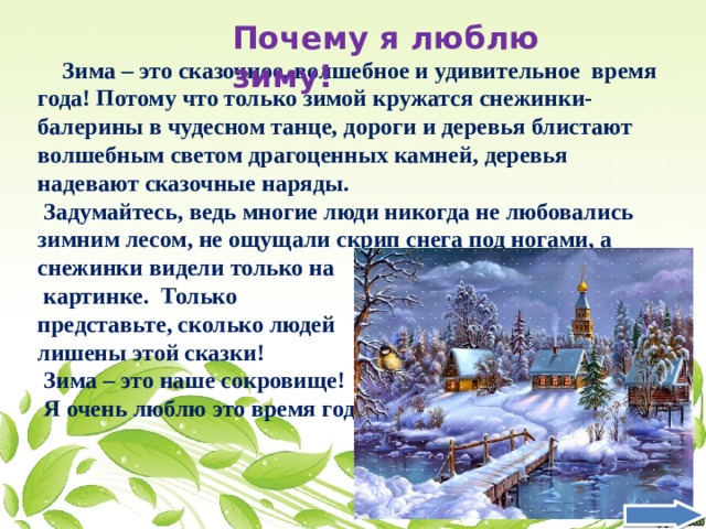 Почему я люблю зиму!  Зима – это сказочное, волшебное и удивительное время года! Потому что только зимой кружатся снежинки-балерины в чудесном танце, дороги и деревья блистают волшебным светом драгоценных камней, деревья надевают сказочные наряды.  Задумайтесь, ведь многие люди никогда не любовались зимним лесом, не ощущали скрип снега под ногами, а снежинки видели только на  картинке. Только представьте, сколько людей лишены этой сказки!  Зима – это наше сокровище!  Я очень люблю это время года ! 