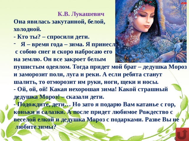  К.В. Лукашевич Она явилась закутанной, белой, холодной. - Кто ты? – спросили дети. Я – время года – зима. Я принесла  с собою снег и скоро набросаю его на землю. Он все закроет белым пушистым одеялом. Тогда придет мой брат – дедушка Мороз и заморозит поля, луга и реки. А если ребята станут шалить, то отморозит им руки, ноги, щеки и носы. - Ой, ой, ой! Какая нехорошая зима! Какой страшный дедушка Мороз! – сказали дети. - Подождите, дети… Но зато я подарю Вам катанье с гор, коньки и салазки. А после придет любимое Рождество с веселой елкой и дедушка Мороз с подарками. Разве Вы не любите зимы? 