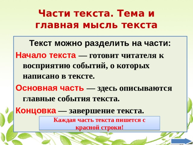 Части текста. Тема и главная мысль текста Текст можно разделить на части: Начало текста — готовит читателя к восприятию событий, о которых написано в тексте. Основная часть — здесь описываются главные события текста. Концовка — завершение текста. Каждая часть текста пишется с красной строки! 