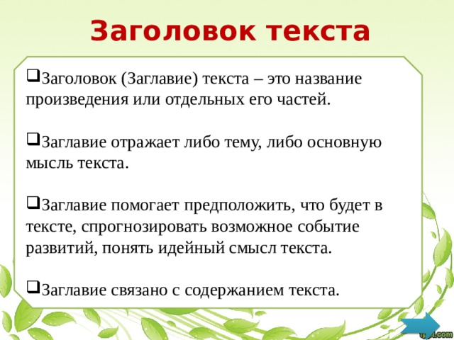 Заголовок текста Заголовок (Заглавие) текста – это название произведения или отдельных его частей. Заглавие отражает либо тему, либо основную мысль текста. Заглавие помогает предположить, что будет в тексте, спрогнозировать возможное событие развитий, понять идейный смысл текста. Заглавие связано с содержанием текста. 