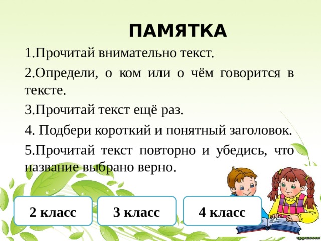  Памятка 1.Прочитай внимательно текст. 2.Определи, о ком или о чём говорится в тексте. 3.Прочитай текст ещё раз. 4. Подбери короткий и понятный заголовок. 5.Прочитай текст повторно и убедись, что название выбрано верно. 2 класс 3 класс 4 класс 