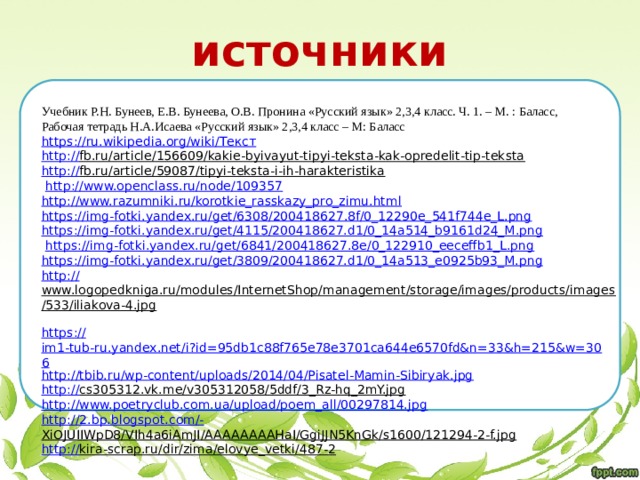 источники Учебник Р.Н. Бунеев, Е.В. Бунеева, О.В. Пронина «Русский язык» 2,3,4 класс. Ч. 1. – М. : Баласс, Рабочая тетрадь Н.А.Исаева «Русский язык» 2,3,4 класс – М: Баласс https ://ru.wikipedia.org/wiki/ Текст http :// fb.ru/article/156609/kakie-byivayut-tipyi-teksta-kak-opredelit-tip-teksta  http:// fb.ru/article/59087/tipyi-teksta-i-ih-harakteristika   http:// www.openclass.ru/node/109357 http :// www.razumniki.ru/korotkie_rasskazy_pro_zimu.html https:// img-fotki.yandex.ru/get/6308/200418627.8f/0_12290e_541f744e_L.png https :// img-fotki.yandex.ru/get/4115/200418627.d1/0_14a514_b9161d24_M.png  https:// img-fotki.yandex.ru/get/6841/200418627.8e/0_122910_eeceffb1_L.png https :// img-fotki.yandex.ru/get/3809/200418627.d1/0_14a513_e0925b93_M.png http:// www.logopedkniga.ru/modules/InternetShop/management/storage/images/products/images/533/iliakova-4.jpg  https:// im1-tub-ru.yandex.net/i?id=95db1c88f765e78e3701ca644e6570fd&n=33&h=215&w=306 http :// tbib.ru/wp-content/uploads/2014/04/Pisatel-Mamin-Sibiryak.jpg http :// cs305312.vk.me/v305312058/5ddf/3_Rz-hq_2mY.jpg  http :// www.poetryclub.com.ua/upload/poem_all/00297814.jpg http ://2.bp.blogspot.com/- XiOJUIIWpD8/VIh4a6iAmJI/AAAAAAAAHaI/GgiJJN5KnGk/s1600/121294-2-f.jpg  http:// kira-scrap.ru/dir/zima/elovye_vetki/487-2  