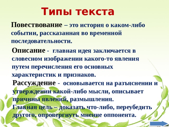 Типы текста Повествование – это история о каком-либо событии, рассказанная во временной последовательности. Описание - главная идея заключается в словесном изображении какого-то явления путем перечисления его основных характеристик и признаков. Рассуждение  - основывается на разъяснении и утверждении какой-либо мысли, описывает причины явлений, размышления. Главная цель – доказать что-либо, переубедить другого, опровергнуть мнение оппонента. 