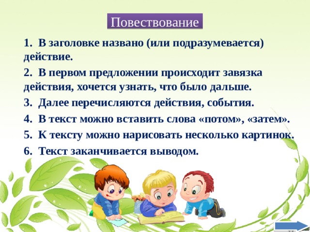 Повествование 1. В заголовке названо (или подразумевается) действие. 2. В первом предложении происходит завязка действия, хочется узнать, что было дальше. 3. Далее перечисляются действия, события. 4. В текст можно вставить слова «потом», «затем». 5. К тексту можно нарисовать несколько картинок. 6. Текст заканчивается выводом. 