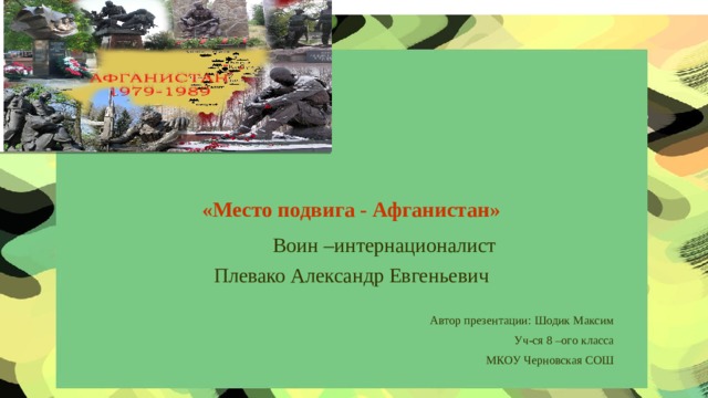 «Место подвига - Афганистан»  Воин –интернационалист Плевако Александр Евгеньевич Автор презентации: Шодик Максим Уч-ся 8 –ого класса МКОУ Черновская СОШ
