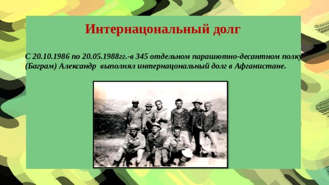 Интернацональный долг С 20.10.1986 по 20.05.1988гг.-в 345 отдельном парашютно-десантном полку (Баграм) Александр выполнял интернацональный долг в Афганистане.