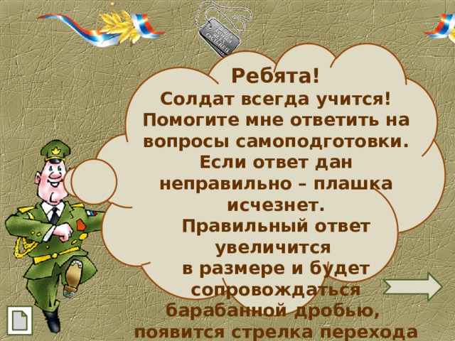  Ребята! Солдат всегда учится! Помогите мне ответить на вопросы самоподготовки. Если ответ дан неправильно – плашка исчезнет. Правильный ответ увеличится в размере и будет сопровождаться барабанной дробью, появится стрелка перехода на следующий слайд. 