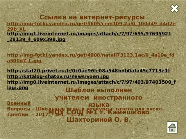 Ссылки на интернет-ресурсы http://img-fotki.yandex.ru/get/5605/cem109.2a/0_100d49_d4d2e29b_XL http://img1.liveinternet.ru/images/attach/c/7/97/695/97695921_28139_4_609x398.jpg   http://img-fotki.yandex.ru/get/4908/natali73123.1ac/0_4a19e_fda500d7_L.jpg  http://stat20.privet.ru/lr/0c0ae96fc08a548bdb0afa45c7713e1f  http://katalog-chatov.ru/news/voen.jpg  http://img0.liveinternet.ru/images/attach/c/7/97/403/97403500_flagi.png   Военный Вопросы – Школьные игры и конкурсы: газета для внекл. занятий. – 2017. - №1. – с. 28  Шаблон выполнен учителем иностранного языка МОУ СОШ №1 г. Камешково Шахториной О. В. 