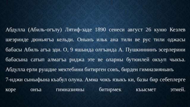 Абдулла (Абиль-огълу) Лятиф-заде 1890 сенеси август 26 куню Кезлев шеэринде дюньягъа кельди. Онынъ ильк ана тили ве рус тили оджасы бабасы Абиль агъа эди. О, 9 яшында олгъанда А. Пушкиннинъ эсерлерини бабасына сатып алмагъа риджа эте ве оларны бутюнлей окъуп чыкъа.  Абдулла ерли рушдие мектебини битирген сонъ, бирден гимназиянынъ   7-нджи сыныфына къабул олуна. Амма чокъ языкъ ки, базы бир себеплерге коре онъа гимназияны битирмек къысмет этмей.   