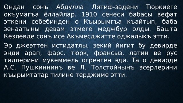 Ондан сонъ Абдулла Лятиф-задени Тюркиеге окъумагъа ёллайлар. 1910 сенеси бабасы вефат эткени себебинден о Къырымгъа къайтып, баба зенаатыны девам этмеге меджбур олды. Башта Кезлевде сонъ исе Акъмесджитте оджалыкъ этти. Эр джеэттен истидатлы, зекий йигит бу девирде энди арап, фарс, тюрк, франсыз, латин ве рус тиллерини мукеммель огренген эди. Та о девирде А.С. Пушкиннинъ ве Л. Толстойнынъ эсерлерини къырымтатар тилине терджиме этти. 