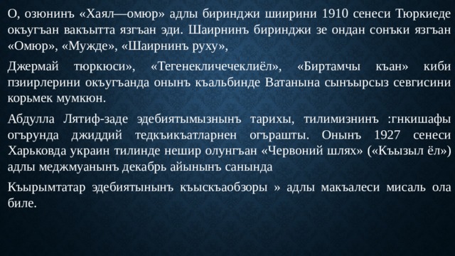 О, озюнинъ «Хаял—омюр» адлы биринджи шиирини 1910 сенеси Тюркиеде окъугъан вакъытта язгъан эди. Шаирнинъ биринджи зе ондан сонъки язгъан «Омюр», «Мужде», «Шаирнинъ руху», Джермай тюркюси», «Тегенекличечеклиёл», «Биртамчы къан» киби пзиирлерини окъугъанда онынъ къальбинде Ватанына сынъырсыз севгисини корьмек мумкюн. Абдулла Лятиф-заде эдебиятымызнынъ тарихы, тилимизнинъ :гнкишафы огърунда джиддий тедкъикъатларнен огърашты. Онынъ 1927 сенеси Харьковда украин тилинде нешир олунгъан «Червоний шлях» («Къызыл ёл») адлы меджмуанынъ декабрь айынынъ санында Къырымтатар эдебиятынынъ къыскъаобзоры » адлы макъалеси мисаль ола биле. 