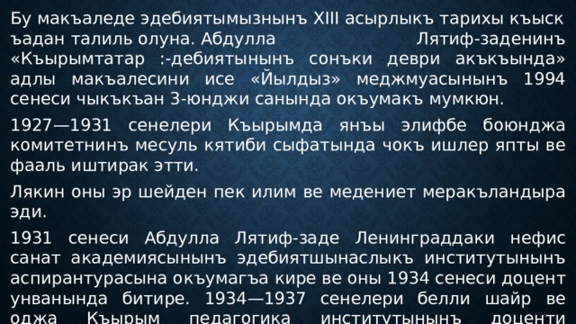 Бу макъаледе эдебиятымызнынъ XIII асырлыкъ тарихы къыскъадан талиль олуна. Абдулла Лятиф-заденинъ «Къырымтатар :-дебиятынынъ сонъки деври акъкъында» адлы макъалесини исе «Йылдыз» меджмуасынынъ 1994 сенеси чыкъкъан 3-юнджи санында окъумакъ мумкюн. 1927—1931 сенелери Къырымда янъы элифбе боюнджа комитетнинъ месуль кятиби сыфатында чокъ ишлер япты ве фааль иштирак этти. Лякин оны эр шейден пек илим ве медениет меракъландыра эди. 1931 сенеси Абдулла Лятиф-заде Ленинграддаки нефис санат академиясынынъ эдебиятшынаслыкъ институтынынъ аспирантурасына окъумагъа кире ве оны 1934 сенеси доцент унванында битире. 1934—1937 сенелери белли шайр ве оджа Къырым педагогика институтынынъ доценти сыфатында рус ве къырымтатар филологиясы факультетинде гъарп эдебиятындан лекциялар окъуй. 