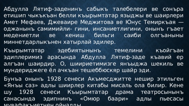 Абдулла Лятиф-заденинъ сабыкъ талебелери ве сонъра етишип чыкъкъан белли къырымтатар языджы ве шаирлери Амет Мефаев, Джеваире Меджитова ве Юнус Темиркъая — оджанынъ самимийли- гини, инсаниетлигини, онынъ гъает медениетли ве кениш бильги саиби олгъаныны миннетдарлыкънен хатырлай эдилер. Къырымтатар эдебиятынынъ темелини къойгъан эдиплеримиз арасында Абдулла Лятиф-заде къавий ер алгъан шаирдир. О, шиириетимизге янъыджа шекиль ве мундериджеге ёл ачкъан тешеббюскяр шайр эди. Бунъа онынъ 1928 сенеси Акъмесджитте нешир этильген «Янъы саз» адлы шиирлер китабы мисаль ола билир. Кене шу 1928 сенеси Къырымтатар драма театросынынъ санасында эдипнинъ «Омюр баари» адлы пьесасы мувафакъиетнен ойналды. 