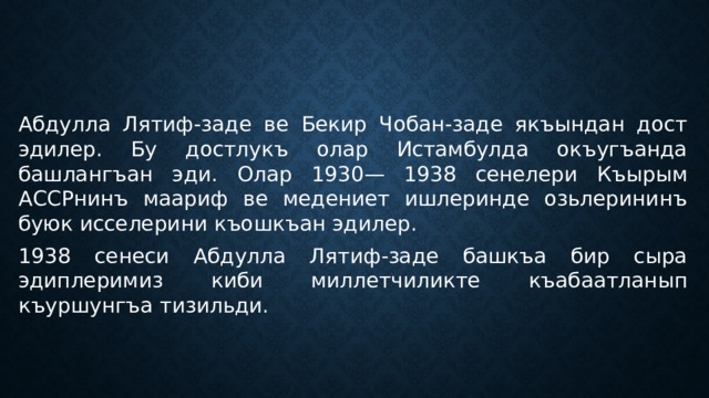 Абдулла Лятиф-заде ве Бекир Чобан-заде якъындан дост эдилер. Бу достлукъ олар Истамбулда окъугъанда башлангъан эди. Олар 1930— 1938 сенелери Къырым АССРнинъ маариф ве медениет ишлеринде озьлерининъ буюк исселерини къошкъан эдилер. 1938 сенеси Абдулла Лятиф-заде башкъа бир сыра эдиплеримиз киби миллетчиликте къабаатланып къуршунгъа тизильди. 