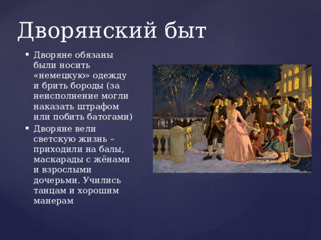 Дворянский быт Дворяне обязаны были носить «немецкую» одежду и брить бороды (за неисполнение могли наказать штрафом или побить батогами) Дворяне вели светскую жизнь – приходили на балы, маскарады с жёнами и взрослыми дочерьми. Учились танцам и хорошим манерам 