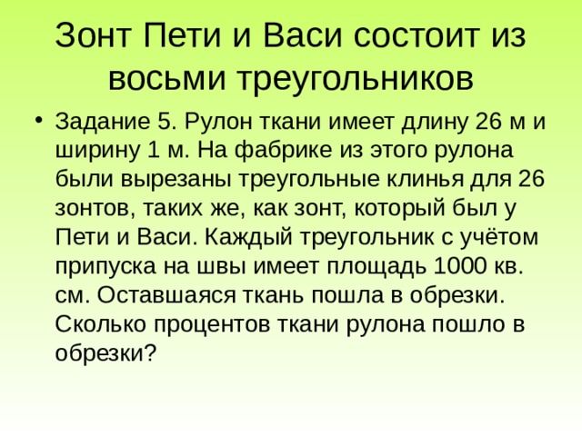 Зонт Пети и Васи состоит из восьми треугольников Задание 5. Рулон ткани имеет длину 26 м и ширину 1 м. На фабрике из этого рулона были вырезаны треугольные клинья для 26 зонтов, таких же, как зонт, который был у Пети и Васи. Каждый треугольник с учётом припуска на швы имеет площадь 1000 кв. см. Оставшаяся ткань пошла в обрезки. Сколько процентов ткани рулона пошло в обрезки? 