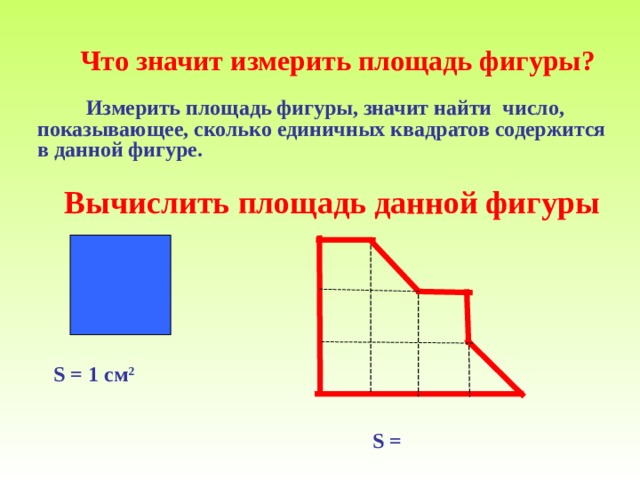  Измерить площадь фигуры, значит найти число, показывающее, сколько единичных квадратов содержится в данной фигуре.   Что значит измерить площадь фигуры ?  Вычислить площадь данной фигуры S = 1 см 2  S =  