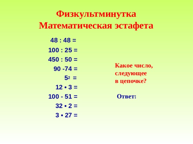  Физкультминутка  Математическая эстафета    48 : 48 =  100 : 25 =  450 : 50 =  90 -74 =  5 2 =  12 • 3 =   100 - 51 =  32 • 2 =   3 • 27 =     Какое число, следующее в цепочке ?   Ответ :  