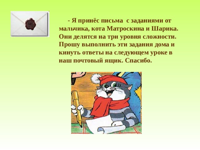   - Я принёс письма с заданиями от мальчика, кота Матроскина и Шарика. Они делятся на три уровня сложности. Прошу выполнить эти задания дома и кинуть ответы на следующем уроке в наш почтовый ящик. Спасибо. 
