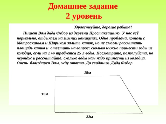 Домашнее задание  2 уровень    Здравствуйте, дорогие ребята!  Пишет Вам дядя Федор из деревни Простаквашино. У нас всё нормально, отдыхаем на зимних каникулах. Одна проблема, хотели с Матроскиным и Шариком залить каток, но не смогли рассчитать площадь катка и ответить на вопрос : сколько нужно принести воды из колодца, если на 1 м 2 требуется 25 л воды. Посмотрите, пожалуйста, на чертёж и рассчитайте : сколько воды нам надо принести из колодца. Очень благодарен Вам, жду ответа. До свидания. Дядя Федор 25м 15м   33м 