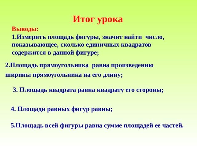    Итог урока  Выводы :  1.Измерить площадь фигуры , значит найти число , показывающее , сколько единичных квадратов содержится в данной фигуре ;    2.Площадь прямоугольника равна произведению ширины прямоугольника на его длину ; 3. Площадь квадрата равна квадрату его стороны ;  4. Площади равных фигур равны ;  5.Площадь всей фигуры равна сумме площадей ее частей.  
