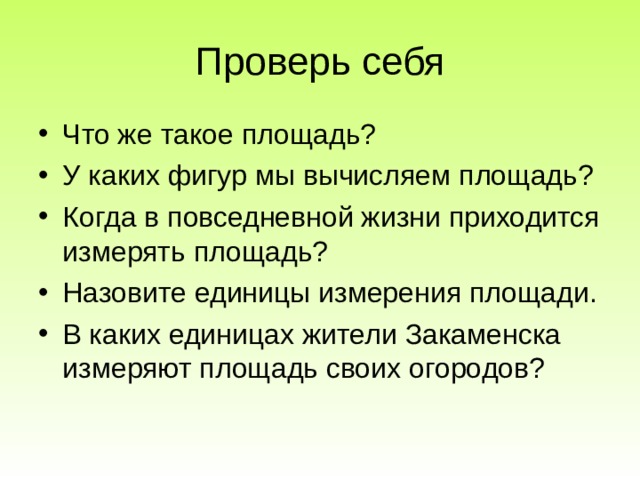 Проверь себя Что же такое площадь? У каких фигур мы вычисляем площадь? Когда в повседневной жизни приходится измерять площадь? Назовите единицы измерения площади. В каких единицах жители Закаменска измеряют площадь своих огородов? 