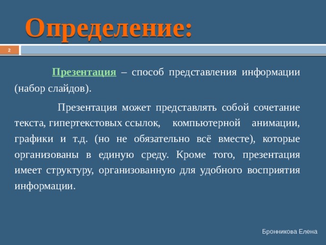 Определение:   Презентация – способ представления информации (набор слайдов).  Презентация может представлять собой сочетание текста, гипертекстовых ссылок, компьютерной анимации, графики и т.д. (но не обязательно всё вместе), которые организованы в единую среду. Кроме того, презентация имеет структуру, организованную для удобного восприятия информации. Бронникова Елена 