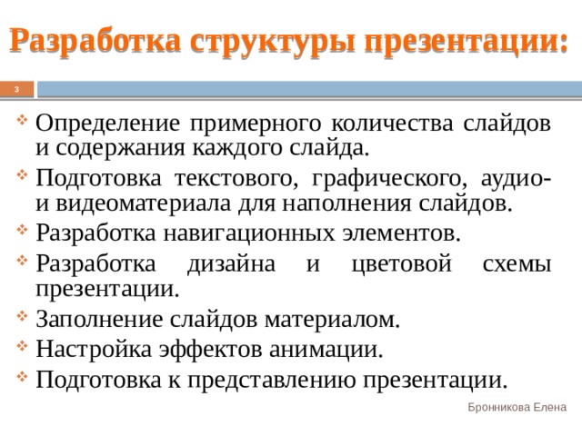 Разработка структуры презентации:  Определение примерного количества слайдов и содержания каждого слайда. Подготовка текстового, графического, аудио- и видеоматериала для наполнения слайдов. Разработка навигационных элементов. Разработка дизайна и цветовой схемы презентации. Заполнение слайдов материалом. Настройка эффектов анимации. Подготовка к представлению презентации. Бронникова Елена 
