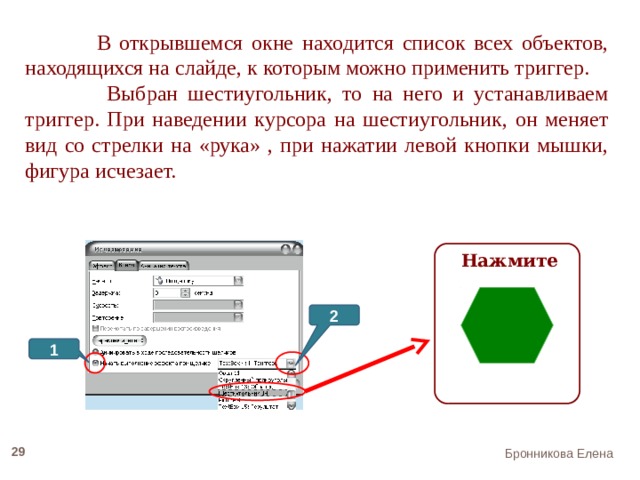 В открывшемся окне находится список всех объектов, находящихся на слайде, к которым можно применить триггер.  Выбран шестиугольник, то на него и устанавливаем триггер. При наведении курсора на шестиугольник, он меняет вид со стрелки на «рука» , при нажатии левой кнопки мышки, фигура исчезает.  Нажмите 2 1 22 Бронникова Елена 