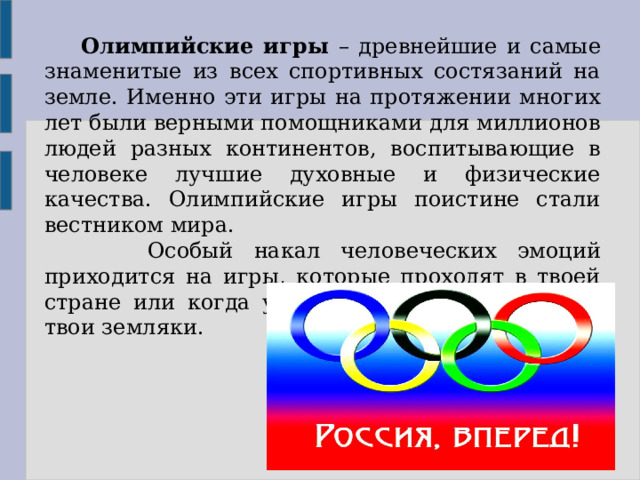  Олимпийские игры – древнейшие и самые знаменитые из всех спортивных состязаний на земле. Именно эти игры на протяжении многих лет были верными помощниками для миллионов людей разных континентов, воспитывающие в человеке лучшие духовные и физические качества. Олимпийские игры поистине стали вестником мира.  Особый накал человеческих эмоций приходится на игры, которые проходят в твоей стране или когда участниками игр становятся твои земляки. 