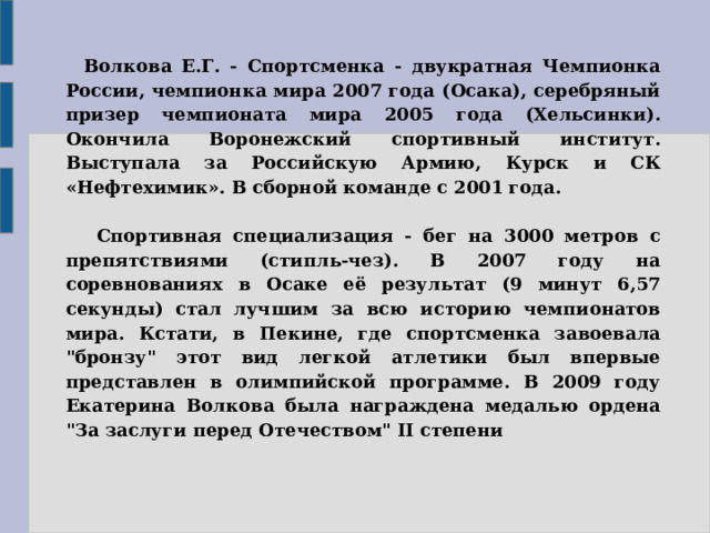     Волкова Е.Г. - Спортсменка - двукратная Чемпионка России, чемпионка мира 2007 года (Осака), серебряный призер чемпионата мира 2005 года (Хельсинки). Окончила Воронежский спортивный институт. Выступала за Российскую Армию, Курск и СК «Нефтехимик». В сборной команде с 2001 года.          Спортивная специализация - бег на 3000 метров с препятствиями (стипль-чез). В 2007 году на соревнованиях в Осаке её результат (9 минут 6,57 секунды) стал лучшим за всю историю чемпионатов мира. Кстати, в Пекине, где спортсменка завоевала 