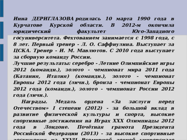  Инна ДЕРИГЛАЗОВА родилась 10 марта 1990 года в Курчатове Курской области. В 2012-м окончила юридический факультет Юго-Западного госуниверситета. Фехтованием занимается с 1998 года, с 8 лет. Первый тренер - Л. О. Саффиулина. Выступает за ЦСКА. Тренер - И. М. Мавлютов. С 2010 года выступает за сборную команду России.  Лучшие результаты: серебро - Летние Олимпийские игры 2012 (командн.), золото - чемпионат мира 2011 года (Катания, Италия) (командн.), золото - чемпионат Европы 2012 года (личн.), бронза - чемпионат Европы 2012 года (командн.), золото - чемпионат России 2012 года (личн.).       Награды. Медаль ордена «За заслуги перед Отечеством» I степени (2012) - за большой вклад в развитие физической культуры и спорта, высокие спортивные достижения на Играх XXX Олимпиады 2012 года в Лондоне. Почётная грамота Президента Российской Федерации (2013) - за высокие спортивные достижения на XXVII Всемирной летней универсиаде 2013 года в Казани. 