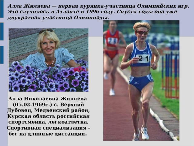 Алла Жиляева — первая курянка-участница Олимпийских игр. Это случилось в Атланте в 1996 году. Спустя годы она уже двукратная участница Олимпиады. Алла Николаевна Жиляева  (05.02.1969г.) с. Верхний Дубовец, Медвенский район, Курская область российская спортсменка, легкоатлетка. Спортивная специализация - бег на длинные дистанции .  