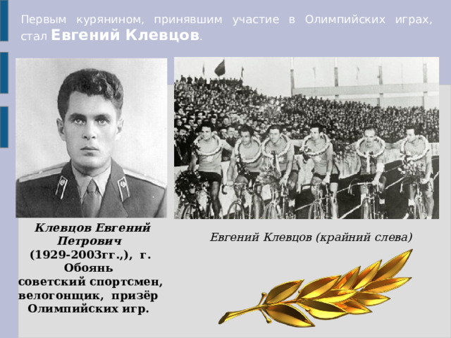 Первым курянином, принявшим участие в Олимпийских играх, стал  Евгений Клевцов .  Клевцов Евгений Петрович   (1929-2003гг.,), г. Обоянь  советский спортсмен, велогонщик, призёр Олимпийских игр. Евгений Клевцов (крайний слева) 