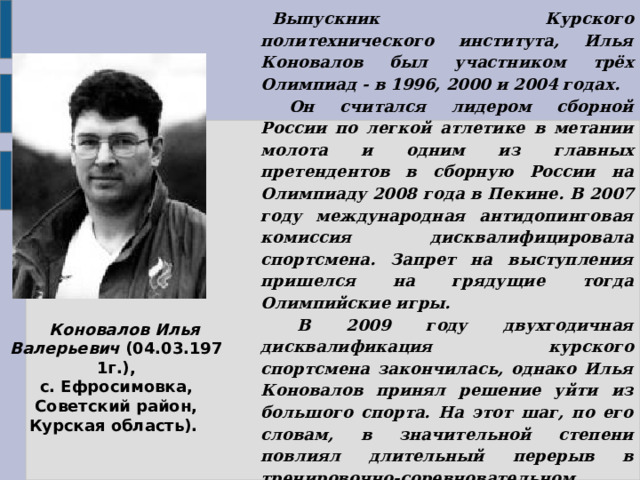    Выпускник Курского политехнического института, Илья Коновалов был участником трёх Олимпиад - в 1996, 2000 и 2004 годах.       Он считался лидером сборной России по легкой атлетике в метании молота и одним из главных претендентов в сборную России на Олимпиаду 2008 года в Пекине. В 2007 году международная антидопинговая комиссия дисквалифицировала спортсмена. Запрет на выступления пришелся на грядущие тогда Олимпийские игры.  В 2009 году двухгодичная дисквалификация курского спортсмена закончилась, однако Илья Коновалов принял решение уйти из большого спорта. На этот шаг, по его словам, в значительной степени повлиял длительный перерыв в тренировочно-соревновательном процессе. Бронзовый призер чемпионата мира 2001 года, серебряный призер Кубка Европы (2005 г.), бронзовый призер зимнего чемпионата Европы (2003, 2005 гг.), многократный чемпион России.       Коновалов Илья Валерьевич  (04.03.1971г.), с. Ефросимовка, Советский район, Курская область). 