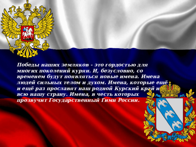 Победы наших земляков - это гордостью для многих поколений курян. И, безусловно, со временем будут появляться новые имена. Имена людей сильных телом и духом. Имена, которые ещё и ещё раз прославят наш родной Курский край и всю нашу страну. Имена, в честь которых прозвучит Государственный Гимн России.  