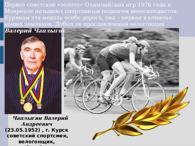 Первое советское «золото» Олимпийских игр 1976 года в Монреале называют спортивным подвигом велосипедистов. Курянам эта медаль особо дорога, она – первая в копилке наших земляков. Добыл ее прославленный велогонщик  Валерий Чаплыгин.       Чаплыгин Валерий Андреевич  (23.05.1952) , г. Курск советский спортсмен, велогонщик, олимпийский чемпион. 