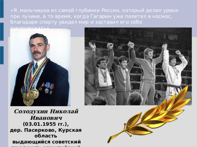 «Я, мальчишка из самой глубинки России, который делал уроки при лучине, в то время, когда Гагарин уже полетел в космос, благодаря спорту увидел мир и заставил его себе рукоплескать» Солодухин Николай Иванович   (03.01.1955 гг.), дер. Пасерково, Курская область  выдающийся советский дзюдоист, олимпийский чемпион. 