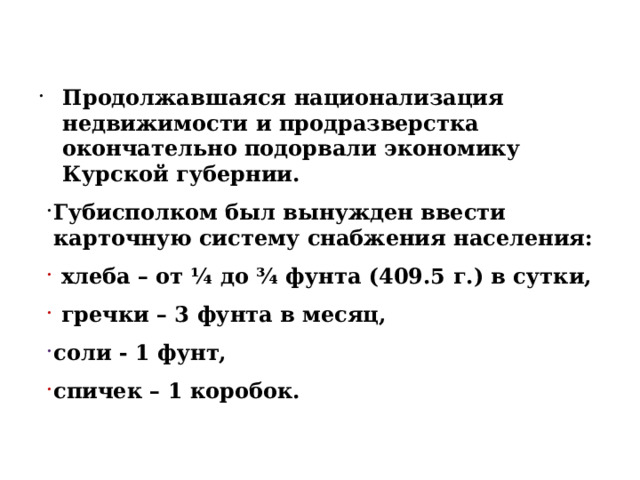 Продолжавшаяся национализация недвижимости и продразверстка окончательно подорвали экономику Курской губернии. Губисполком был вынужден ввести карточную систему снабжения населения:  хлеба – от ¼ до ¾ фунта (409.5 г.) в сутки,  гречки – 3 фунта в месяц, соли - 1 фунт, спичек – 1 коробок. 