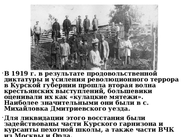 В 1919 г. в результате продовольственной диктатуры и усиления революционного террора в Курской губернии прошла вторая волна крестьянских выступлений, большевики оценивали их как «кулацкие мятежи». Наиболее значительными они были в с. Михайловка Дмитриевского уезда. Для ликвидации этого восстания были задействованы части Курского гарнизона и курсанты пехотной школы, а также части ВЧК из Москвы и Орла. 