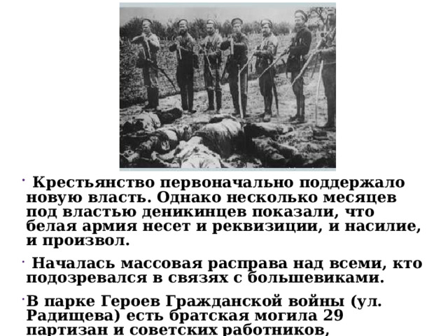  Крестьянство первоначально поддержало новую власть. Однако несколько месяцев под властью деникинцев показали, что белая армия несет и реквизиции, и насилие, и произвол.  Началась массовая расправа над всеми, кто подозревался в связях с большевиками. В парке Героев Гражданской войны (ул. Радищева) есть братская могила 29 партизан и советских работников, расстрелянных деникинцами. 