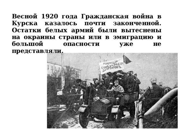 Весной 1920 года Гражданская война в Курска казалось почти законченной. Остатки белых армий были вытеснены на окраины страны или в эмиграцию и большой опасности уже не представляли.  
