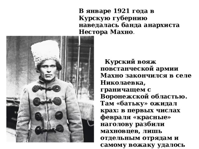 В январе 1921 года в Курскую губернию наведалась банда анархиста Нестора Махно .  Курский вояж повстанческой армии Махно закончился в селе Николаевка, граничащем с Воронежской областью. Там «батьку» ожидал крах: в первых числах февраля «красные» наголову разбили махновцев, лишь отдельным отрядам и самому вожаку удалось бежать в Украину.  