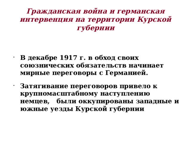 Гражданская война и германская интервенция на территории Курской губернии В декабре 1917 г. в обход своих союзнических обязательств начинает мирные переговоры с Германией. Затягивание переговоров привело к крупномасштабному наступлению немцев, были оккупированы западные и южные уезды Курской губернии 