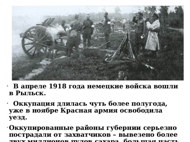  В апреле 1918 года немецкие войска вошли в Рыльск.  Оккупация длилась чуть более полугода, уже в ноябре Красная армия освободила уезд. Оккупированные районы губернии серьезно пострадали от захватчиков – вывезено более двух миллионов пудов сахара, большая часть собранного зерна, сала, мяса, разрушены дома.  