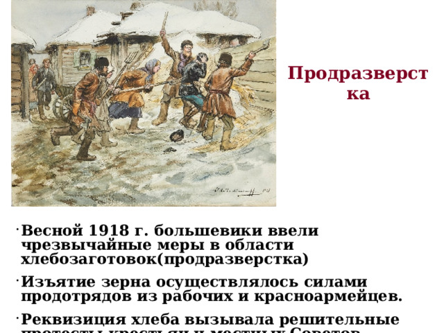 Продразверстка Весной 1918 г. большевики ввели чрезвычайные меры в области хлебозаготовок(продразверстка) Изъятие зерна осуществлялось силами продотрядов из рабочих и красноармейцев. Реквизиция хлеба вызывала решительные протесты крестьян и местных Советов.  