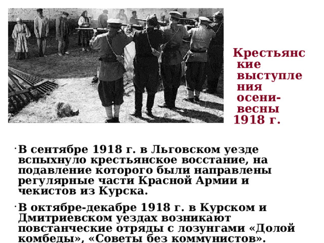 Крестьянские выступления  осени-весны 1918 г. В сентябре 1918 г. в Льговском уезде вспыхнуло крестьянское восстание, на подавление которого были направлены регулярные части Красной Армии и чекистов из Курска. В октябре-декабре 1918 г. в Курском и Дмитриевском уездах возникают повстанческие отряды с лозунгами «Долой комбеды», «Советы без коммунистов». 