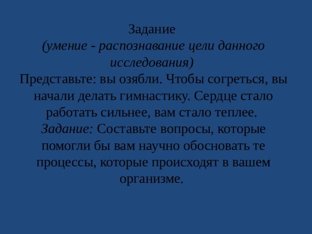 Задание (умение - распознавание цели данного исследования) Представьте: вы озябли. Чтобы согреться, вы начали делать гимнастику. Сердце стало работать сильнее, вам стало теплее. Задание: Составьте вопросы, которые помогли бы вам научно обосновать те процессы, которые происходят в вашем организме. 