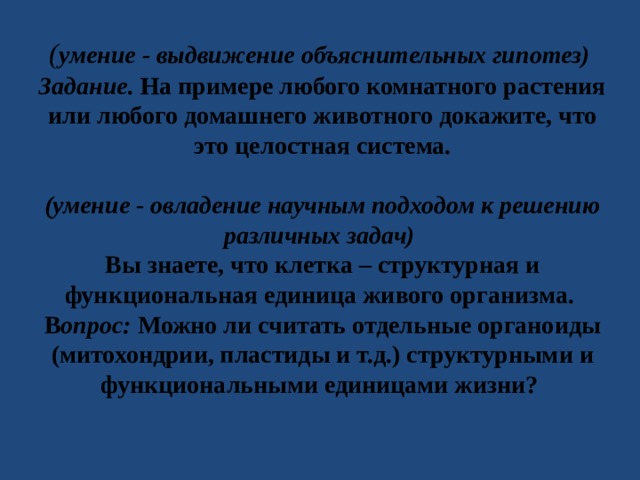 ( умение - выдвижение объяснительных гипотез) Задание. На примере любого комнатного растения или любого домашнего животного докажите, что это целостная система.  (умение - овладение научным подходом к решению различных задач) Вы знаете, что клетка – структурная и функциональная единица живого организма. В опрос: Можно ли считать отдельные органоиды (митохондрии, пластиды и т.д.) структурными и функциональными единицами жизни? 